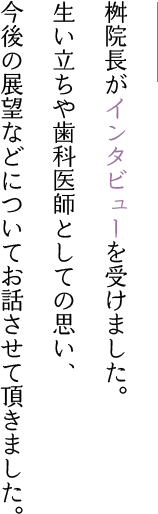 桝院長がインタビューを受けました。
								生い立ちや歯科医師としての思い、今後の展望などについてお話させて頂きました。