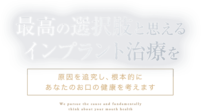 最高の選択肢と思えるインプラント治療を 原因を追求し、根本的にあなたのお口の健康を考えます We pursue the cause and fundamentally think about your mouth health